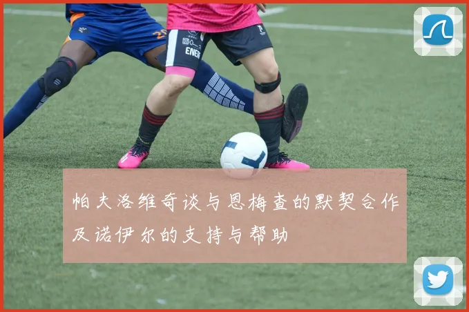 帕夫洛维奇谈与恩梅查的默契合作及诺伊尔的支持与帮助
