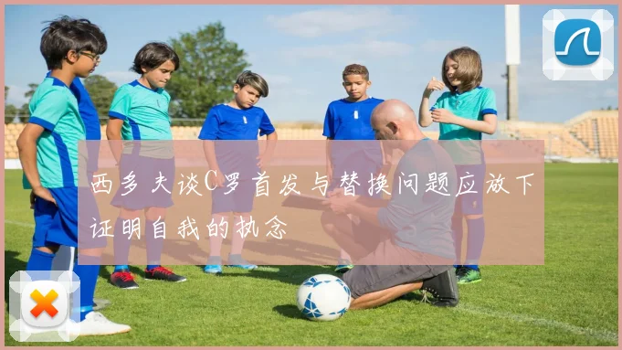 西多夫谈C罗首发与替换问题应放下证明自我的执念