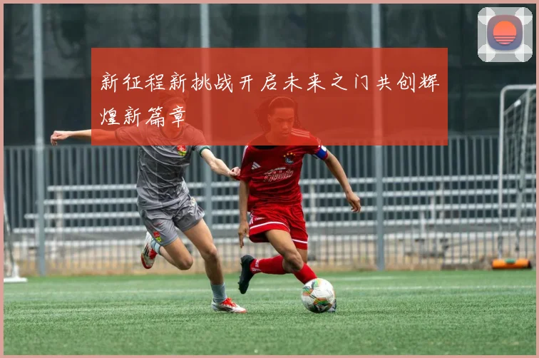 新征程新挑战开启未来之门共创辉煌新篇章