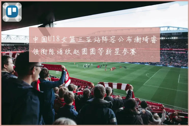 中国U18女篮三亚站阵容公布谢琦睿领衔陈语欣赵圆圆等新星参赛