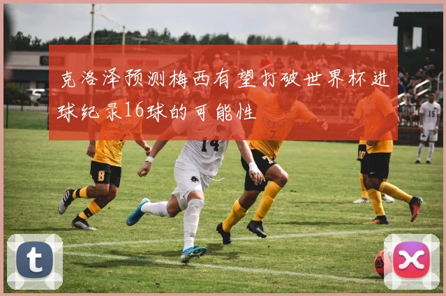 克洛泽预测梅西有望打破世界杯进球纪录16球的可能性
