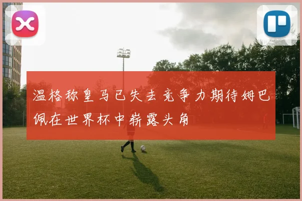 温格称皇马已失去竞争力期待姆巴佩在世界杯中崭露头角