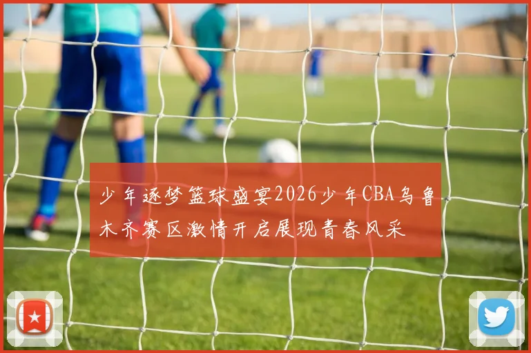 少年逐梦篮球盛宴2026少年CBA乌鲁木齐赛区激情开启展现青春风采