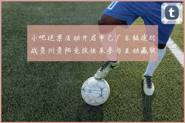 小吧送票活动开启中乙广东铭途对战贵州贵阳竞技快来参与互动赢取球票