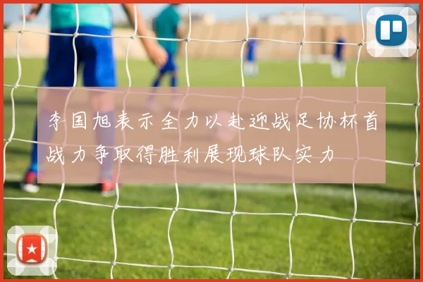 李国旭表示全力以赴迎战足协杯首战力争取得胜利展现球队实力