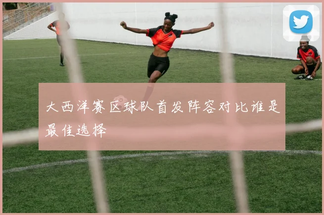 大西洋赛区球队首发阵容对比谁是最佳选择