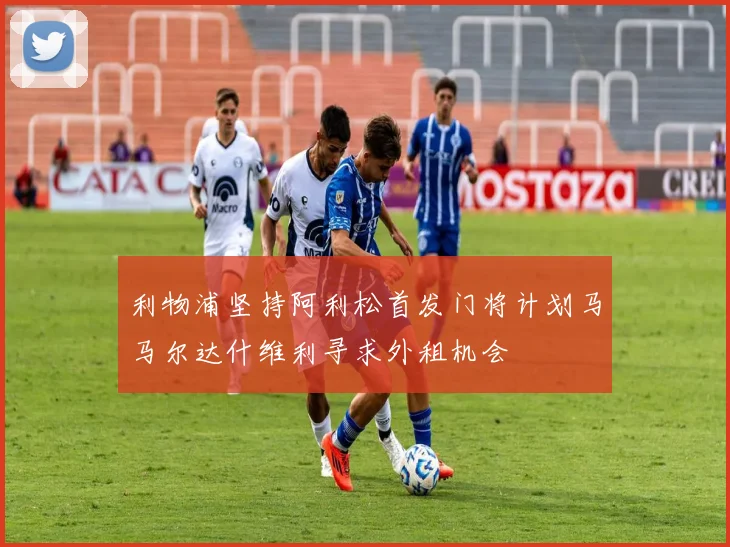 利物浦坚持阿利松首发门将计划马马尔达什维利寻求外租机会