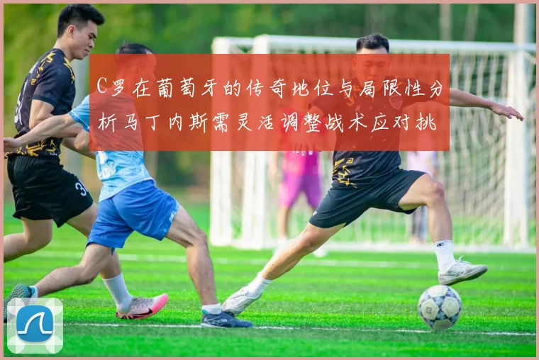 C罗在葡萄牙的传奇地位与局限性分析马丁内斯需灵活调整战术应对挑战